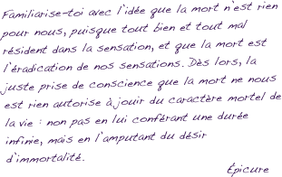 Familiarise-toi avec l’idée que la mort n’est rien pour nous, puisque tout bien et tout mal résident dans la sensation, et que la mort est l’éradication de nos sensations. Dès lors, la juste prise de conscience que la mort ne nous est rien autorise à jouir du caractère mortel de la vie : non pas en lui conférant une durée infinie, mais en l’amputant du désir d’immortalité.
                                            Épicure